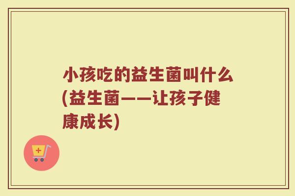 小孩吃的益生菌叫什么(益生菌——让孩子健康成长)