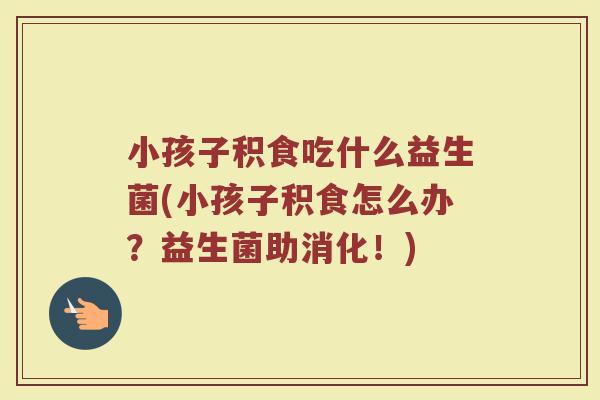 小孩子积食吃什么益生菌(小孩子积食怎么办?益生菌助消化!)