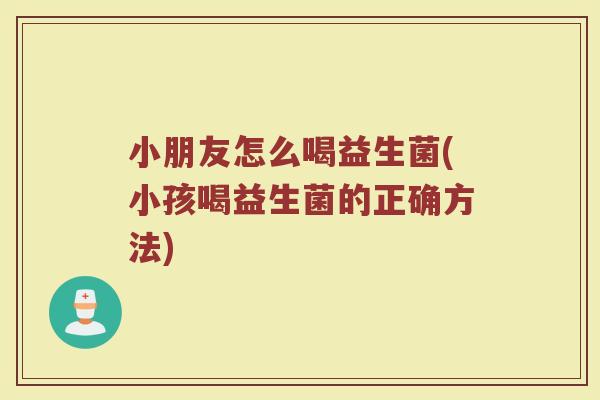 小朋友怎么喝益生菌(小孩喝益生菌的正确方法)