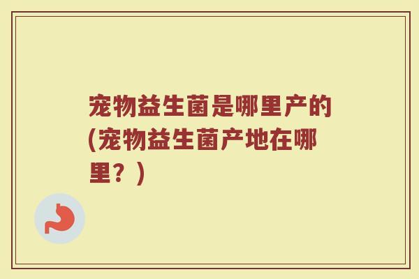 宠物益生菌是哪里产的(宠物益生菌产地在哪里？)