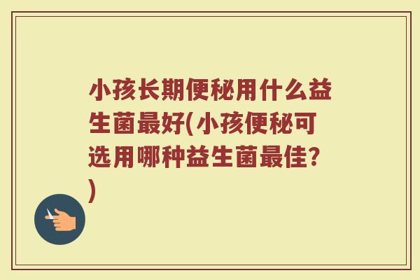 小孩长期便秘用什么益生菌最好(小孩便秘可选用哪种益生菌最佳？)