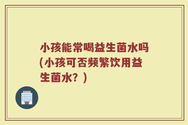 小孩能常喝益生菌水吗(小孩可否频繁饮用益生菌水?)