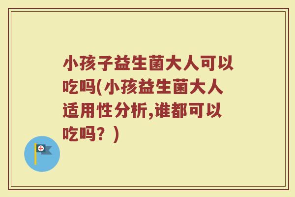 小孩子益生菌大人可以吃吗(小孩益生菌大人适用性分析,谁都可以吃吗？)