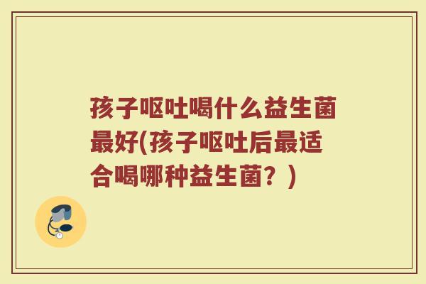 孩子呕吐喝什么益生菌最好(孩子呕吐后最适合喝哪种益生菌？)