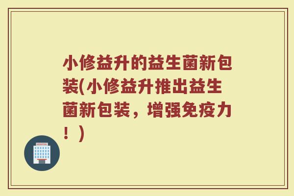 小修益升的益生菌新包装(小修益升推出益生菌新包装，增强免疫力！)