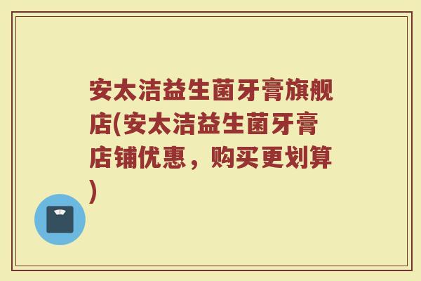 安太洁益生菌牙膏旗舰店(安太洁益生菌牙膏店铺优惠，购买更划算)