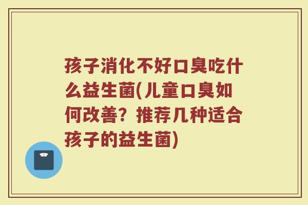 孩子消化不好口臭吃什么益生菌(儿童口臭如何改善?推荐几种适合孩子的益生菌)