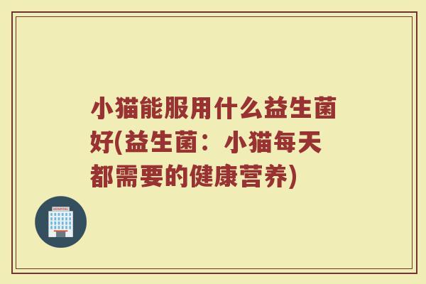 小猫能服用什么益生菌好(益生菌:小猫每天都需要的健康营养)