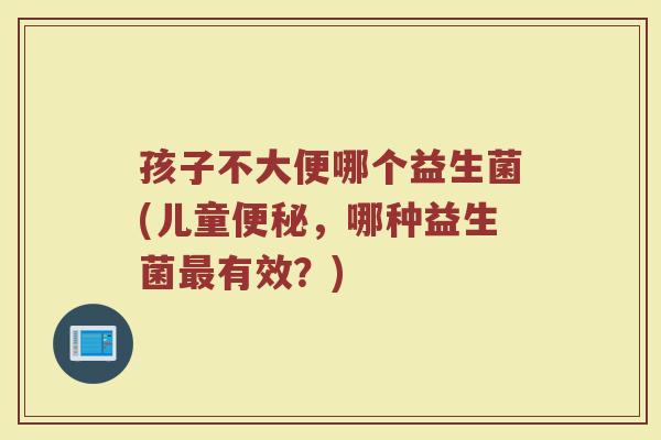 孩子不大便哪个益生菌(儿童便秘，哪种益生菌最有效？)