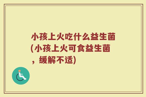 小孩上火吃什么益生菌(小孩上火可食益生菌，缓解不适)