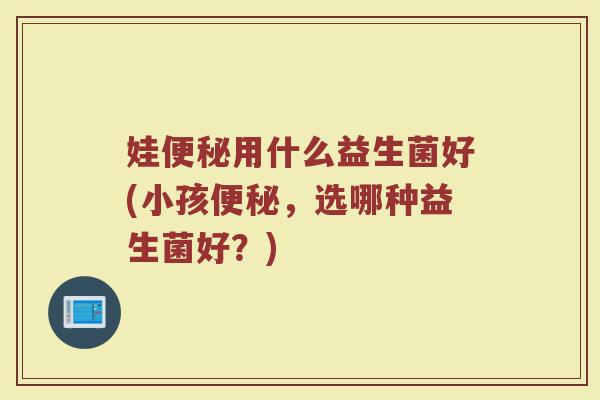 娃便秘用什么益生菌好(小孩便秘，选哪种益生菌好？)