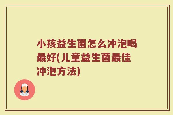 小孩益生菌怎么冲泡喝最好(儿童益生菌最佳冲泡方法)
