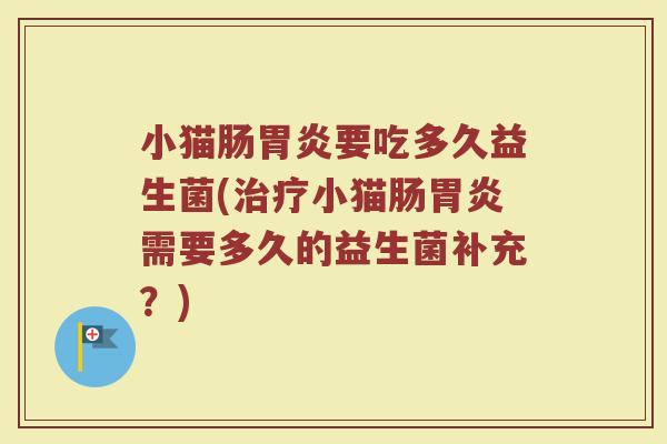 小猫肠胃炎要吃多久益生菌(治疗小猫肠胃炎需要多久的益生菌补充？)