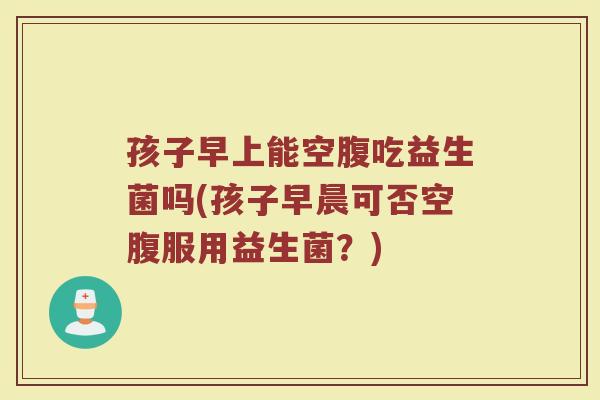 孩子早上能空腹吃益生菌吗(孩子早晨可否空腹服用益生菌?)