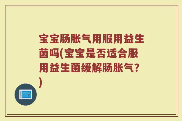 宝宝肠胀气用服用益生菌吗(宝宝是否适合服用益生菌缓解肠胀气?)