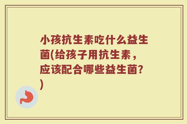 小孩抗生素吃什么益生菌(给孩子用抗生素，应该配合哪些益生菌？)