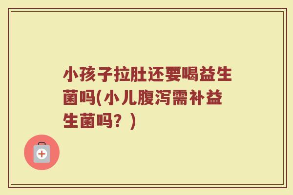 小孩子拉肚还要喝益生菌吗(小儿腹泻需补益生菌吗？)