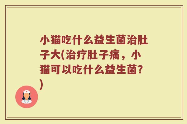 小猫吃什么益生菌治肚子大(治疗肚子痛，小猫可以吃什么益生菌？)