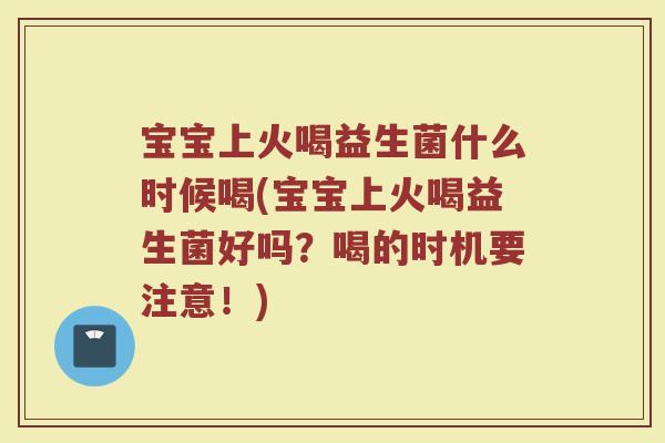 宝宝上火喝益生菌什么时候喝(宝宝上火喝益生菌好吗?喝的时机要注意!)