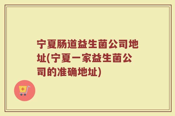 宁夏肠道益生菌公司地址(宁夏一家益生菌公司的准确地址)