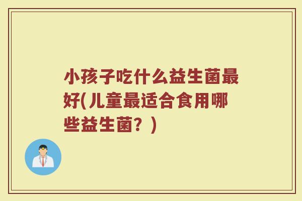小孩子吃什么益生菌最好(儿童最适合食用哪些益生菌？)