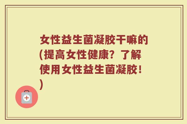 女性益生菌凝胶干嘛的(提高女性健康？了解使用女性益生菌凝胶！)