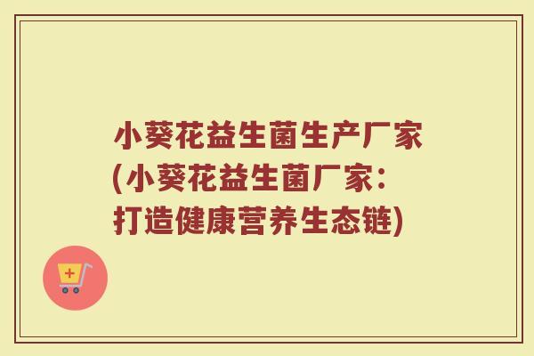 小葵花益生菌生产厂家(小葵花益生菌厂家：打造健康营养生态链)