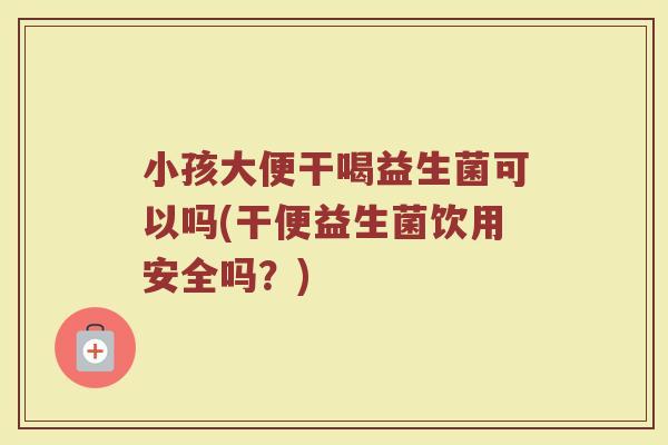 小孩大便干喝益生菌可以吗(干便益生菌饮用安全吗？)