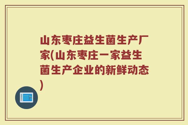 山东枣庄益生菌生产厂家(山东枣庄一家益生菌生产企业的新鲜动态)
