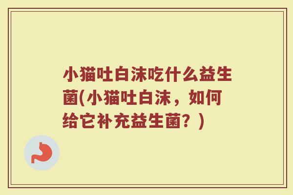 小猫吐白沫吃什么益生菌(小猫吐白沫，如何给它补充益生菌？)