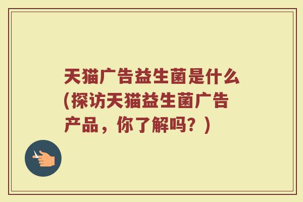 天猫广告益生菌是什么(探访天猫益生菌广告产品，你了解吗？)