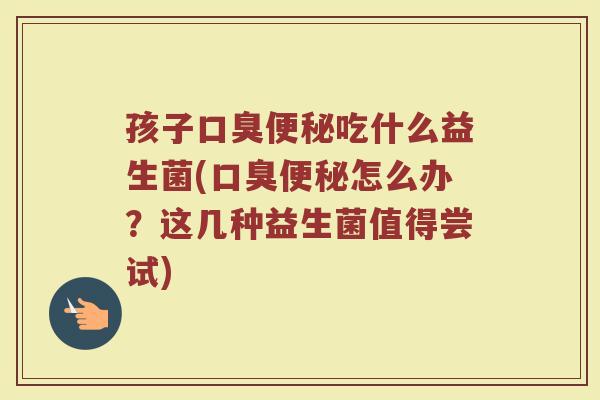 孩子口臭便秘吃什么益生菌(口臭便秘怎么办？这几种益生菌值得尝试)