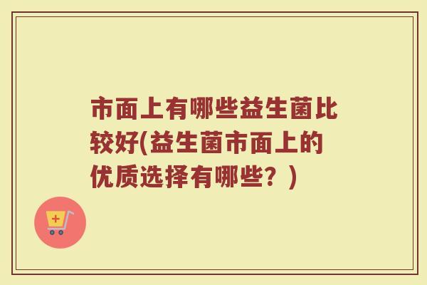 市面上有哪些益生菌比较好(益生菌市面上的优质选择有哪些?)