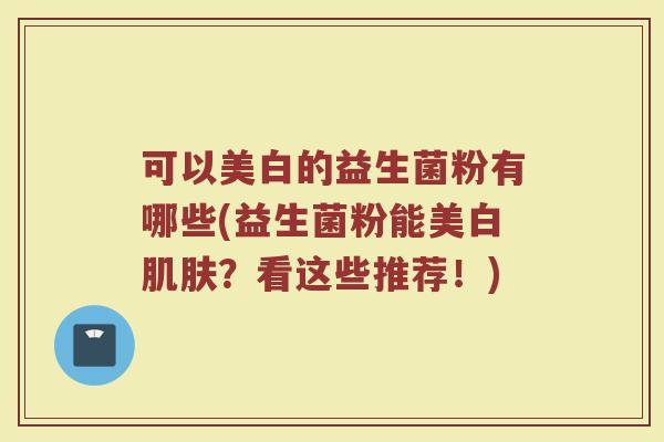 可以美白的益生菌粉有哪些(益生菌粉能美白肌肤?看这些推荐!)