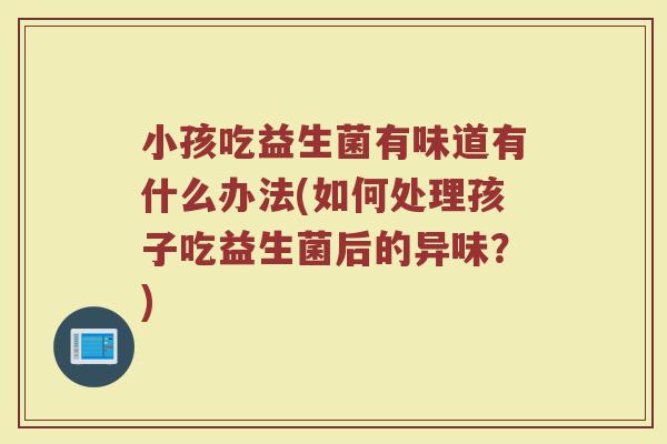 小孩吃益生菌有味道有什么办法(如何处理孩子吃益生菌后的异味?)