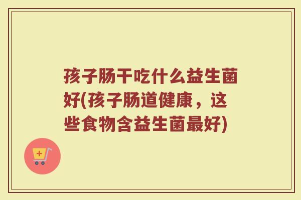 孩子肠干吃什么益生菌好(孩子肠道健康，这些食物含益生菌最好)