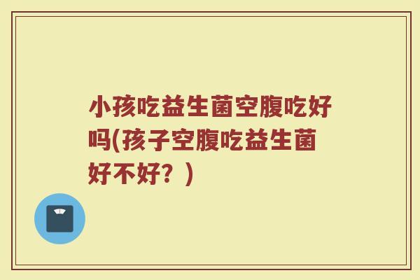 小孩吃益生菌空腹吃好吗(孩子空腹吃益生菌好不好？)