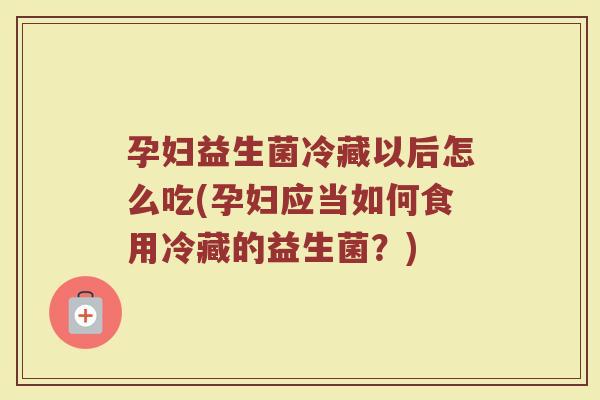 孕妇益生菌冷藏以后怎么吃(孕妇应当如何食用冷藏的益生菌？)