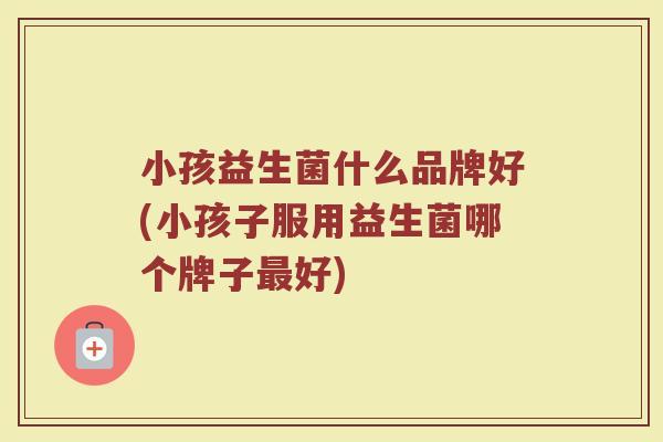 小孩益生菌什么品牌好(小孩子服用益生菌哪个牌子最好)