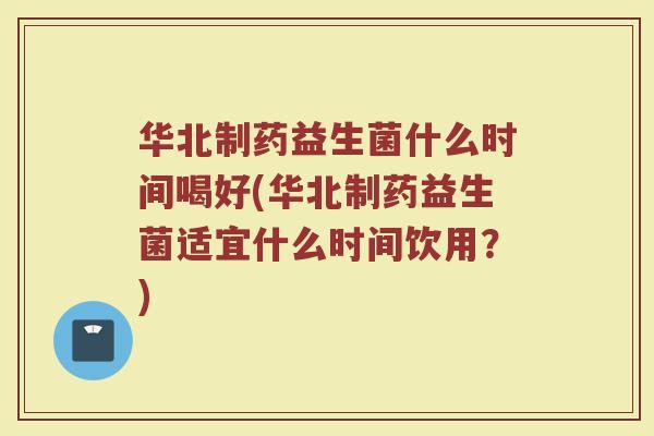 华北制药益生菌什么时间喝好(华北制药益生菌适宜什么时间饮用?) 华北制药益生菌什么时间喝好(华北制药益生菌适宜什么时间饮用?)