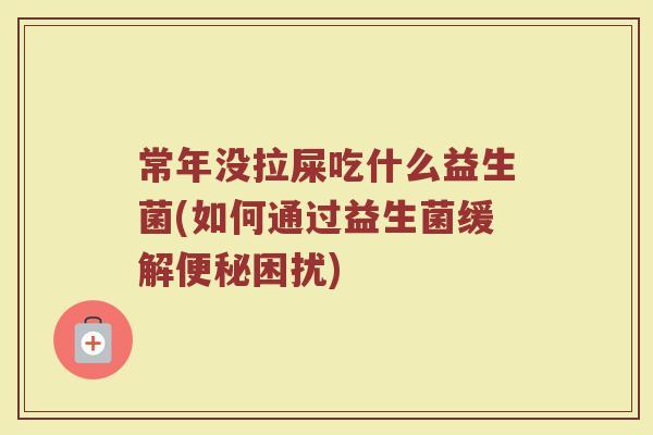常年没拉屎吃什么益生菌(如何通过益生菌缓解便秘困扰)