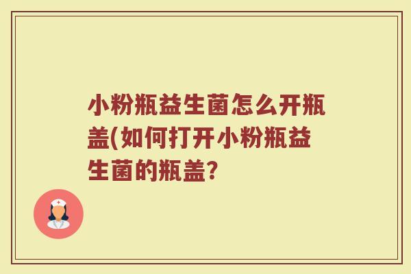 小粉瓶益生菌怎么开瓶盖(如何打开小粉瓶益生菌的瓶盖？