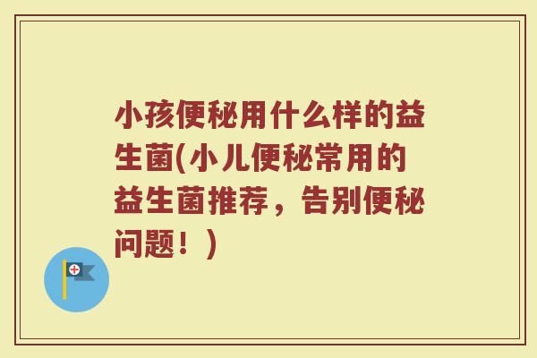 小孩便秘用什么样的益生菌(小儿便秘常用的益生菌推荐，告别便秘问题！)