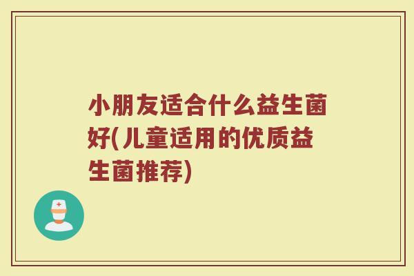 小朋友适合什么益生菌好(儿童适用的优质益生菌推荐)