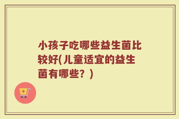 小孩子吃哪些益生菌比较好(儿童适宜的益生菌有哪些？)