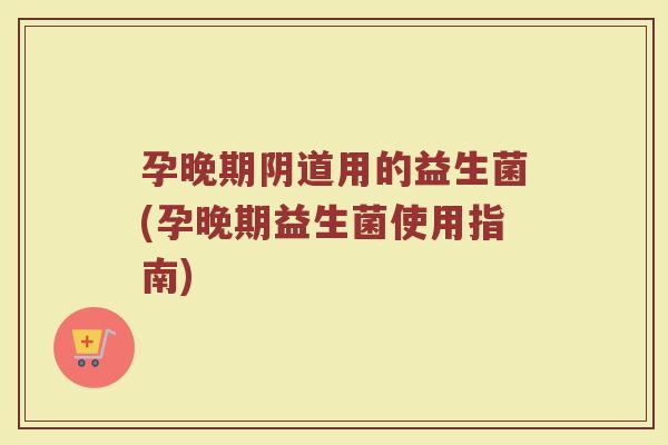 孕晚期阴道用的益生菌(孕晚期益生菌使用指南)