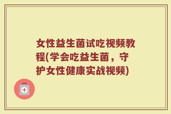 女性益生菌试吃视频教程(学会吃益生菌，守护女性健康实战视频)