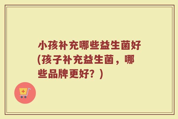 小孩补充哪些益生菌好(孩子补充益生菌，哪些品牌更好？)