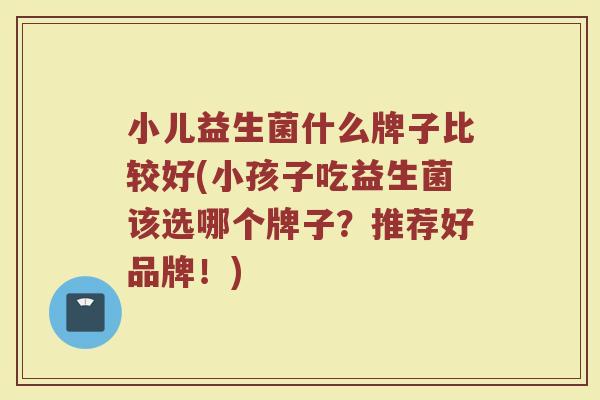 小儿益生菌什么牌子比较好(小孩子吃益生菌该选哪个牌子?推荐好品牌!)