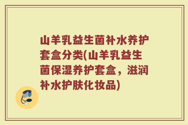 山羊乳益生菌补水养护套盒分类(山羊乳益生菌保湿养护套盒，滋润补水护肤化妆品)